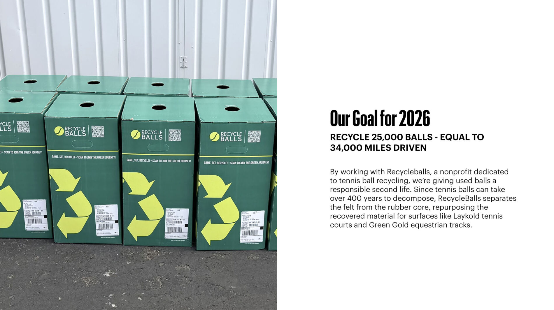 By working with Recycleballs, a nonprofit dedicated to tennis ball recycling, we’re giving used balls a responsible second life. Since tennis balls can take over 400 years to decompose, RecycleBalls separates the felt from the rubber core, repurposing the recovered material for surfaces like Laykold tennis courts and Green Gold equestrian tracks.