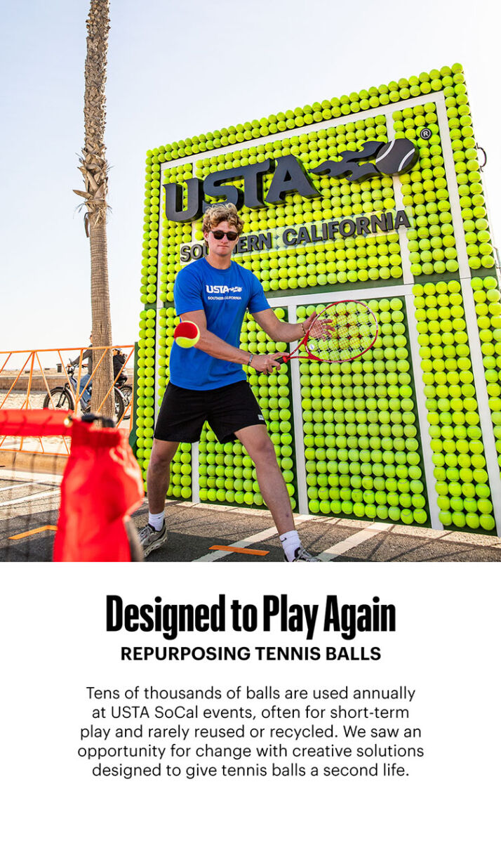 Tens of thousands of balls are used annually at USTA SoCal events, often for short-term play and rarely reused or recycled. We saw an opportunity for change with creative solutions designed to give tennis balls a second life.